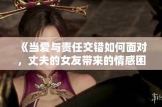《当爱与责任交错如何面对，丈夫的女友带来的情感困扰》