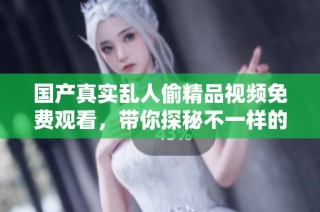 国产真实乱人偷精品视频免费观看，带你探秘不一样的视听盛宴