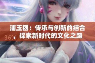 浦玉团：传承与创新的结合，探索新时代的文化之路