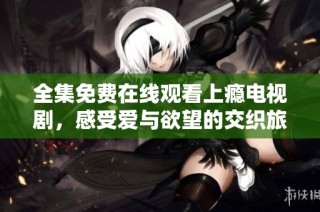 全集免费在线观看上瘾电视剧，感受爱与欲望的交织旅程