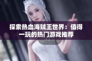 探索热血海贼王世界：值得一玩的热门游戏推荐