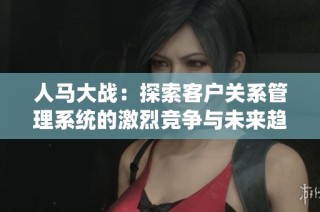 人马大战：探索客户关系管理系统的激烈竞争与未来趋势