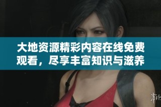 大地资源精彩内容在线免费观看，尽享丰富知识与滋养