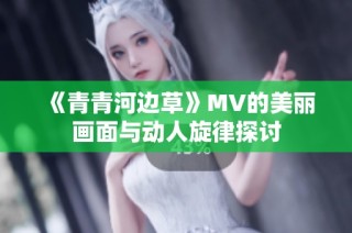 《青青河边草》MV的美丽画面与动人旋律探讨