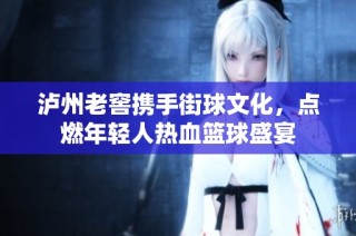 泸州老窖携手街球文化，点燃年轻人热血篮球盛宴