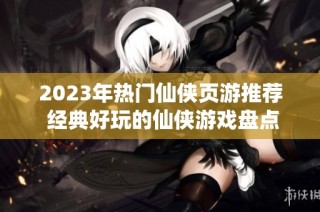 2023年热门仙侠页游推荐 经典好玩的仙侠游戏盘点