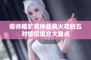 痞帅粗犷男神最具火花的五对情侣组合大盘点