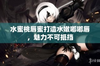 水蜜桃唇蜜打造水嫩嘟嘟唇，魅力不可抵挡