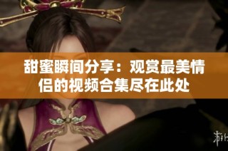 甜蜜瞬间分享：观赏最美情侣的视频合集尽在此处