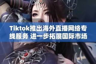 Tiktok推出海外直播网络专线服务 进一步拓展国际市场与用户互动