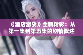 《酒店激战》全新精彩：从第一集到第五集的剧情概述与分析