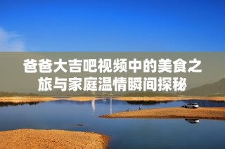爸爸大吉吧视频中的美食之旅与家庭温情瞬间探秘