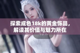 探索成色18k的黄金饰品，解读其价值与魅力所在