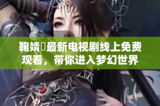 鞠婧祎最新电视剧线上免费观看，带你进入梦幻世界