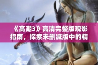 《高潮3》高清完整版观影指南，探索未删减版中的精彩细节与深刻剧情