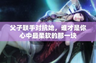 父子联手对抗她，谁才是你心中最柔软的那一块