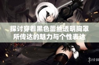 探讨穿着黑色蕾丝透明胸罩所传达的魅力与个性表达