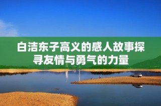 白洁东子高义的感人故事探寻友情与勇气的力量