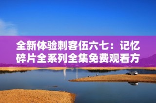 全新体验刺客伍六七：记忆碎片全系列全集免费观看方法解析