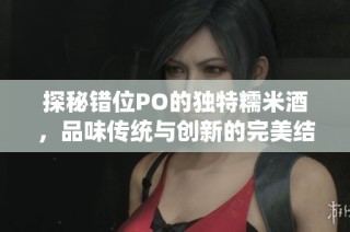 探秘错位PO的独特糯米酒，品味传统与创新的完美结合
