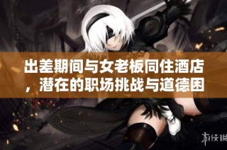 出差期间与女老板同住酒店，潜在的职场挑战与道德困境