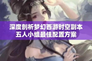 深度剖析梦幻西游时空副本五人小组最佳配置方案