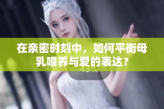 在亲密时刻中，如何平衡母乳喂养与爱的表达？