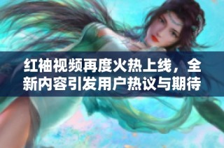 红袖视频再度火热上线，全新内容引发用户热议与期待