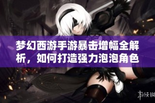 梦幻西游手游暴击增幅全解析，如何打造强力泡泡角色提升战力
