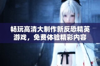 畅玩高清大制作新反恐精英游戏，免费体验精彩内容