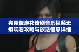 完整版麻花传剧音乐视频无痕观看攻略与放送信息详细介绍