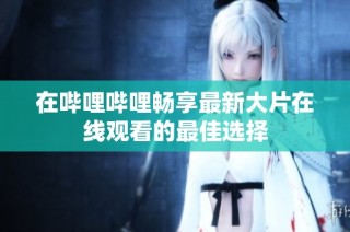 在哔哩哔哩畅享最新大片在线观看的最佳选择