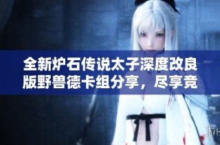 全新炉石传说太子深度改良版野兽德卡组分享，尽享竞技乐趣