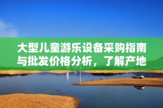 大型儿童游乐设备采购指南与批发价格分析，了解产地选择与市场趋势