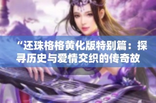 “还珠格格黄化版特别篇：探寻历史与爱情交织的传奇故事”