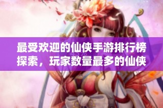 最受欢迎的仙侠手游排行榜探索，玩家数量最多的仙侠游戏推荐