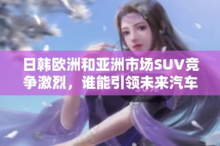日韩欧洲和亚洲市场SUV竞争激烈，谁能引领未来汽车潮流