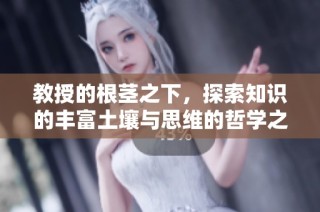 教授的根茎之下，探索知识的丰富土壤与思维的哲学之旅