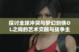 探讨全球冲突与梦幻剑侠OL之间的艺术交融与战争主题