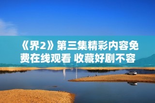《界2》第三集精彩内容免费在线观看 收藏好剧不容错过