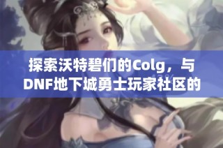 探索沃特碧们的Colg，与DNF地下城勇士玩家社区的精彩互动之旅
