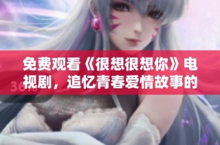 免费观看《很想很想你》电视剧，追忆青春爱情故事的绝佳机会