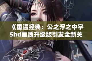 《重温经典：公之浮之中字5hd画质升级版引发全新关注》