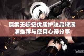 探索无标签优质护肤品牌满满推荐与使用心得分享