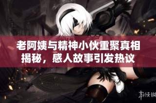 老阿姨与精神小伙重聚真相揭秘，感人故事引发热议