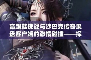 高跟鞋挑战与沙巴克传奇果盘客户端的激情碰撞——探讨不同游戏风格的魅力所在