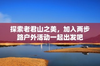 探索老君山之美，加入两步路户外活动一起出发吧