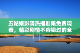 五姑娘影院热播剧集免费观看，精彩剧情不容错过的全新观看体验