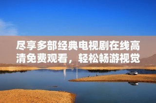 尽享多部经典电视剧在线高清免费观看，轻松畅游视觉盛宴