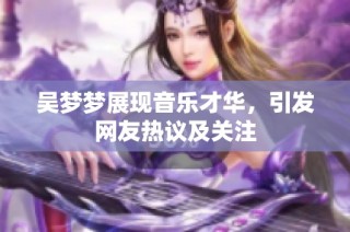 吴梦梦展现音乐才华，引发网友热议及关注